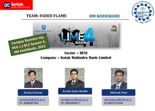 Arnab Guha Mallik
TEAM: FADED FLAME IIM KOZHIKODE
Anshul Kumar Abhisek Paul
anshulk15@iimk.ac.in
Ph: 8086087963
arnabgm15@iimk.ac.in
Ph: 8943994677
abhisekp15@iimk.ac.in
Ph:8943707444
Sector – BFSI
Company – Kotak Mahindra Bank Limited
 