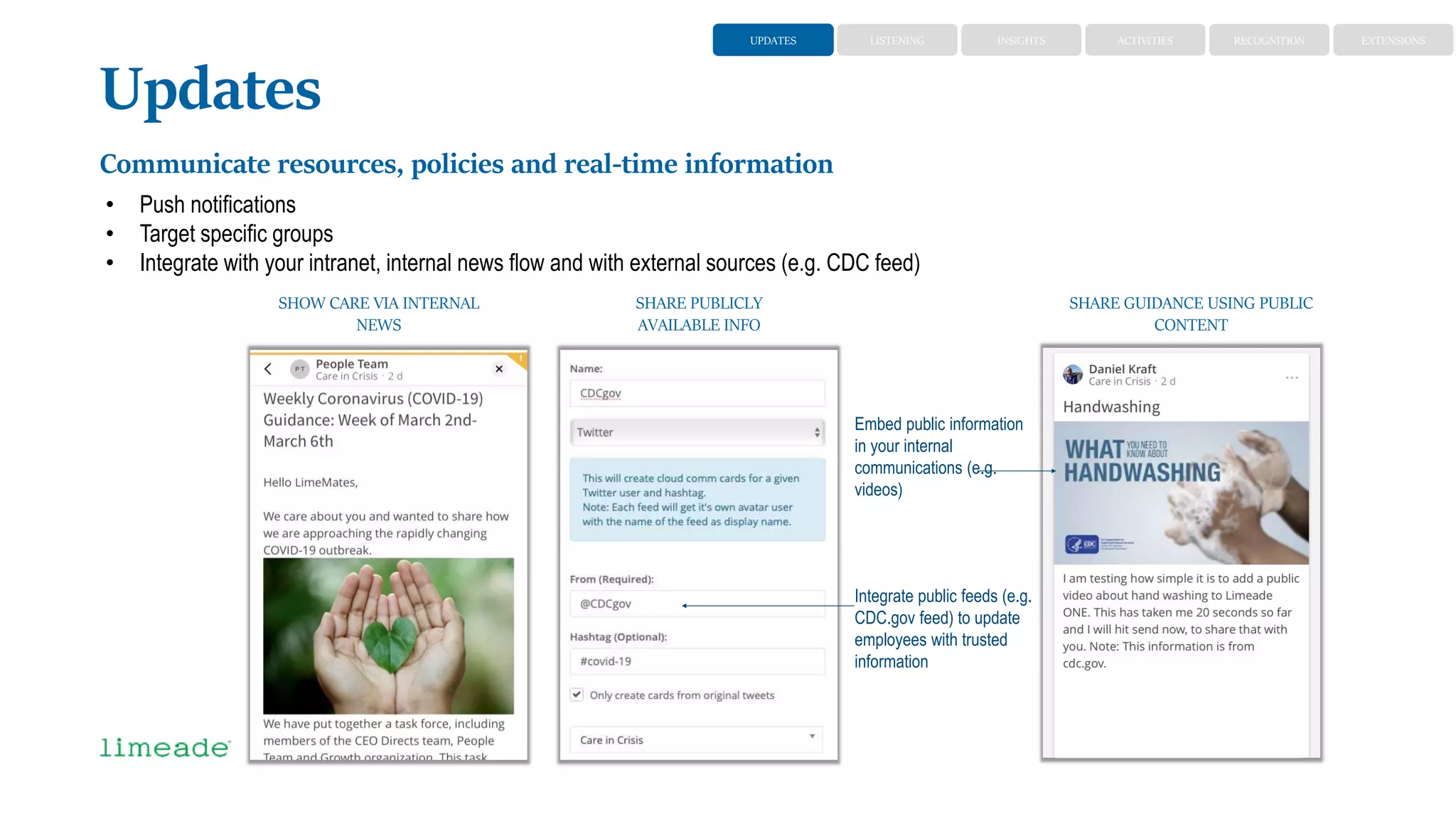 Updates
Communicate resources, policies and real-time information
• Push notifications
• Target specific groups
• Integrate with your intranet, internal news flow and with external sources (e.g. CDC feed)
Integrate public feeds (e.g.
CDC.gov feed) to update
employees with trusted
information
SHOW CARE VIA INTERNAL
NEWS
SHARE PUBLICLY
AVAILABLE INFO
SHARE GUIDANCE USING PUBLIC
CONTENT
Embed public information
in your internal
communications (e.g.
videos)
UPDATES LISTENING ACTIVITIES RECOGNITIONINSIGHTS EXTENSIONS
 