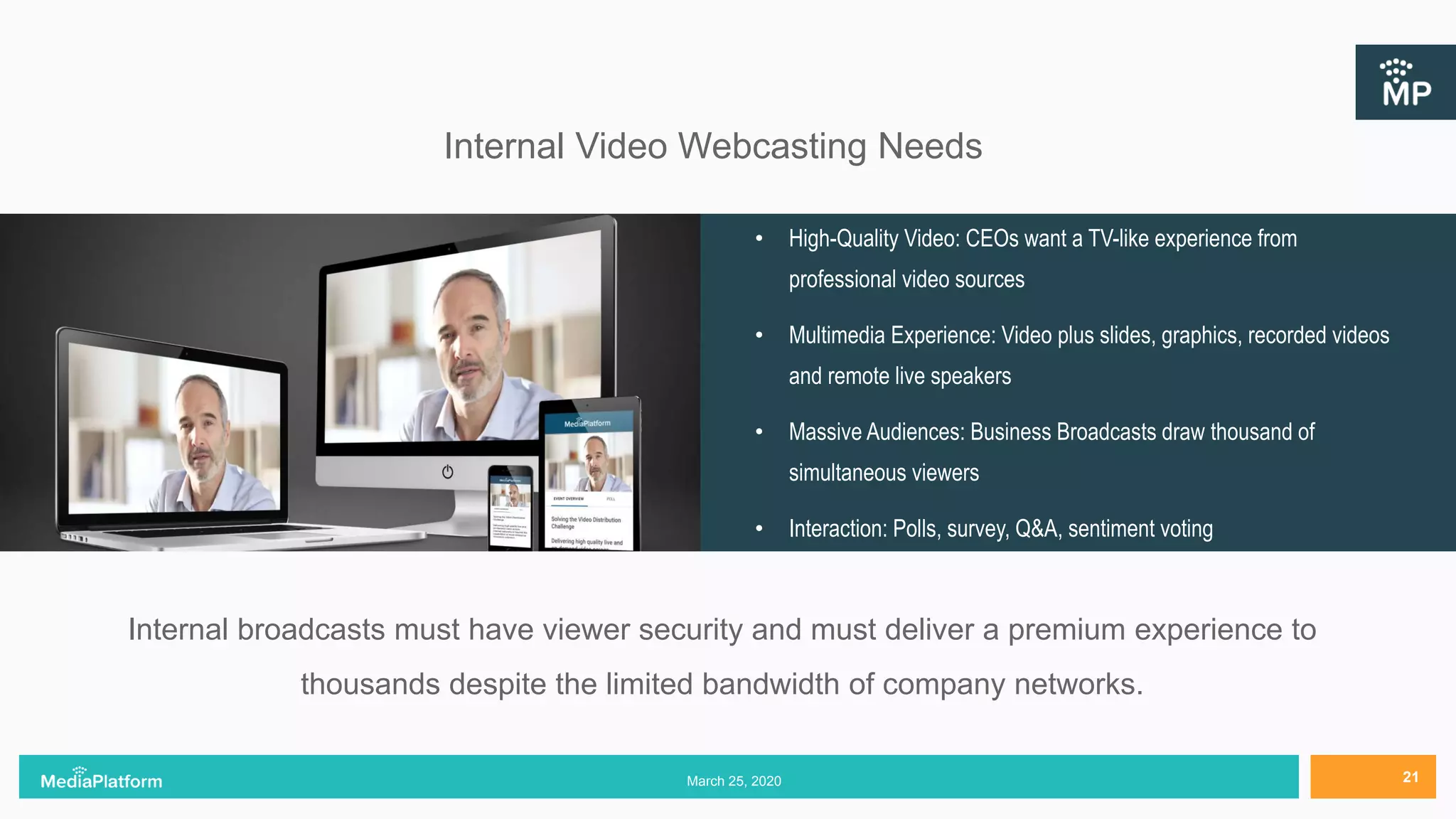 Internal Video Webcasting Needs
• High-Quality Video: CEOs want a TV-like experience from
professional video sources
• Multimedia Experience: Video plus slides, graphics, recorded videos
and remote live speakers
• Massive Audiences: Business Broadcasts draw thousand of
simultaneous viewers
• Interaction: Polls, survey, Q&A, sentiment voting
Internal broadcasts must have viewer security and must deliver a premium experience to
thousands despite the limited bandwidth of company networks.
March 25, 2020 21
 