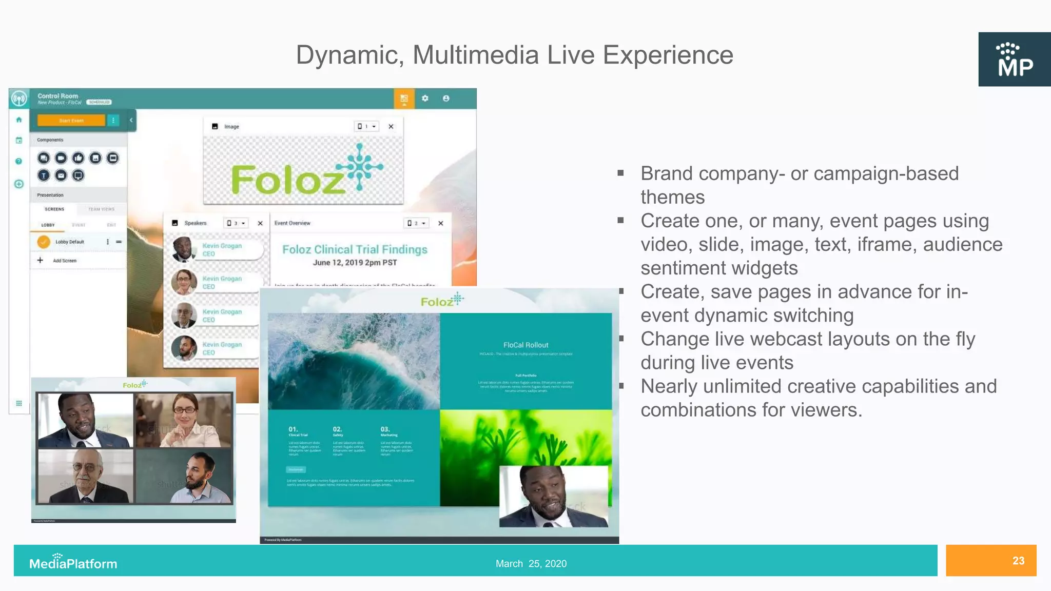 Dynamic, Multimedia Live Experience
March 25, 2020 23
 Brand company- or campaign-based
themes
 Create one, or many, event pages using
video, slide, image, text, iframe, audience
sentiment widgets
 Create, save pages in advance for in-
event dynamic switching
 Change live webcast layouts on the fly
during live events
 Nearly unlimited creative capabilities and
combinations for viewers.
 