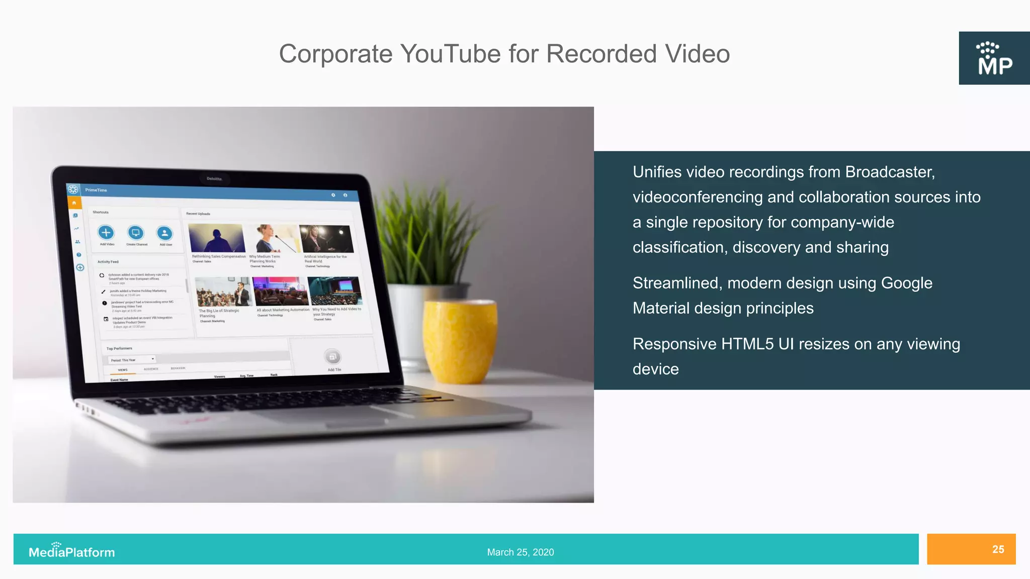 Corporate YouTube for Recorded Video
Unifies video recordings from Broadcaster,
videoconferencing and collaboration sources into
a single repository for company-wide
classification, discovery and sharing
Streamlined, modern design using Google
Material design principles
Responsive HTML5 UI resizes on any viewing
device
March 25, 2020 25
 