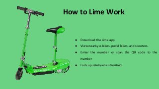 How to Lime Work
● Download the Lime app
● View nearby e-bikes, pedal bikes, and scooters.
● Enter the number or scan the QR code to the
number
● Lock up safely when finished
 