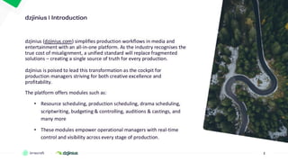2
• ….
dzjinius (dzjinius.com) simplifies production workflows in media and
entertainment with an all-in-one platform. As the industry recognises the
true cost of misalignment, a unified standard will replace fragmented
solutions – creating a single source of truth for every production.
dzjinius is poised to lead this transformation as the cockpit for
production managers striving for both creative excellence and
profitability.
The platform offers modules such as:
• Resource scheduling, production scheduling, drama scheduling,
scriptwriting, budgeting & controlling, auditions & castings, and
many more
• These modules empower operational managers with real-time
control and visibility across every stage of production.
 