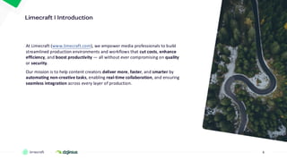 3
At Limecraft (www.limecraft.com), we empower media professionals to build
streamlined production environments and workflows that cut costs, enhance
efficiency, and boost productivity — all without ever compromising on quality
or security.
Our mission is to help content creators deliver more, faster, and smarter by
automating non-creative tasks, enabling real-time collaboration, and ensuring
seamless integration across every layer of production.
 
