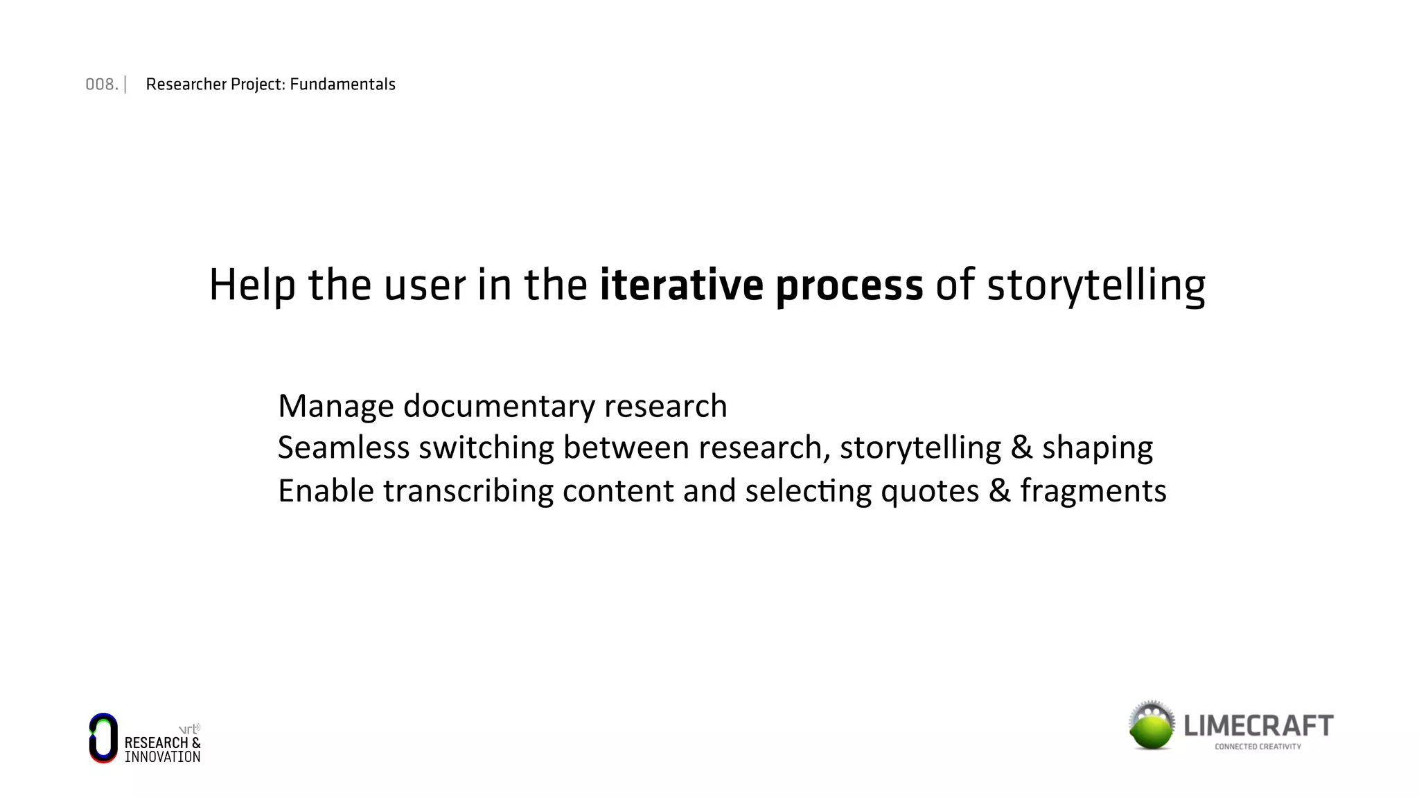 008. | Researcher Project: Fundamentals
Help the user in the iterative process of storytelling
Manage	
  documentary	
  research	
  
Seamless	
  switching	
  between	
  research,	
  storytelling	
  &	
  shaping	
  
Enable	
  transcribing	
  content	
  and	
  selec:ng	
  quotes	
  &	
  fragments	
  	
  
 