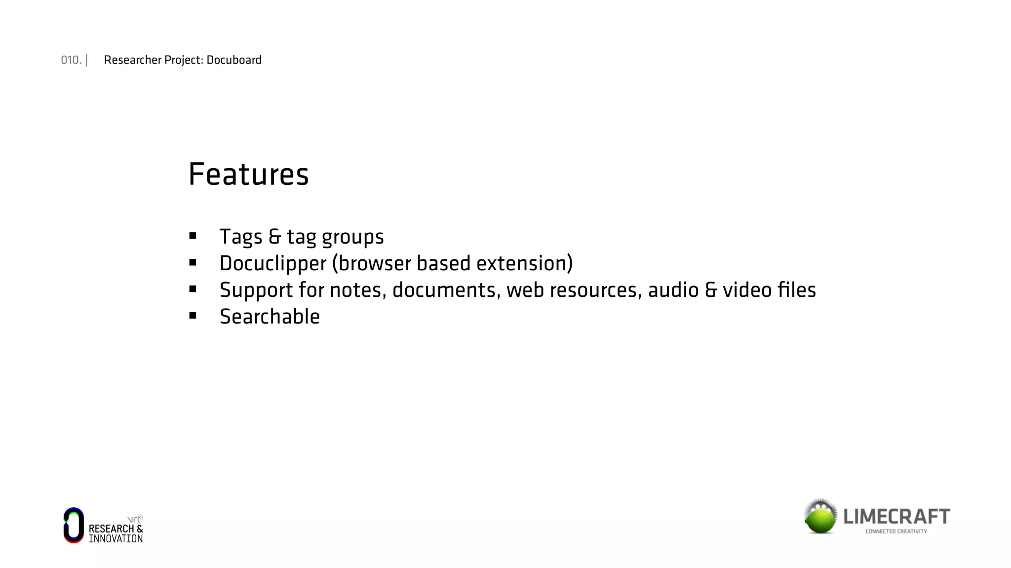 010. | Researcher Project: Docuboard
Features
§  Tags & tag groups
§  Docuclipper (browser based extension)
§  Support for notes, documents, web resources, audio & video ﬁles
§  Searchable
 