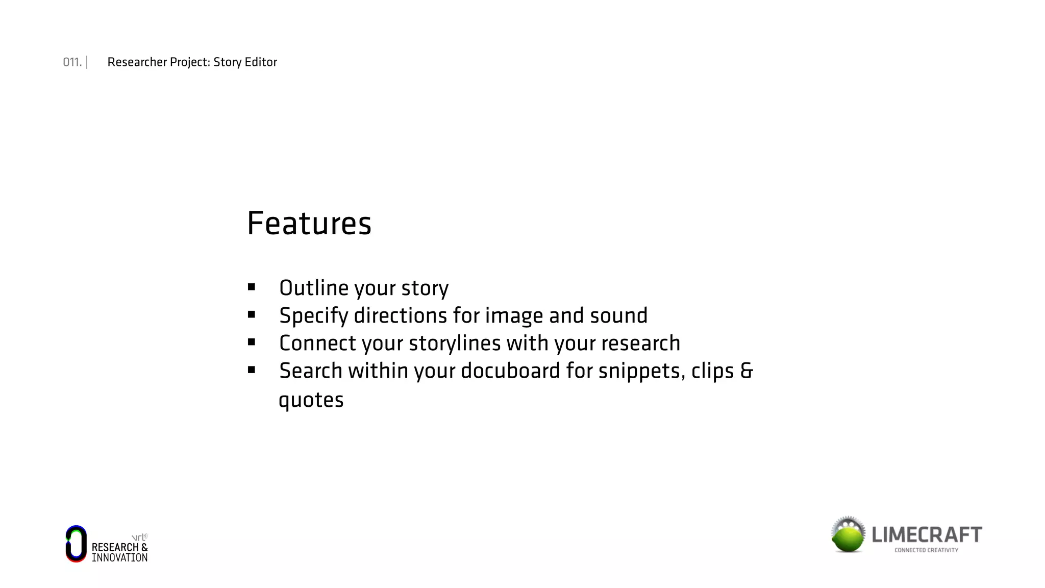 011. | Researcher Project: Story Editor
Features
§  Outline your story
§  Specify directions for image and sound
§  Connect your storylines with your research
§  Search within your docuboard for snippets, clips &
quotes
 