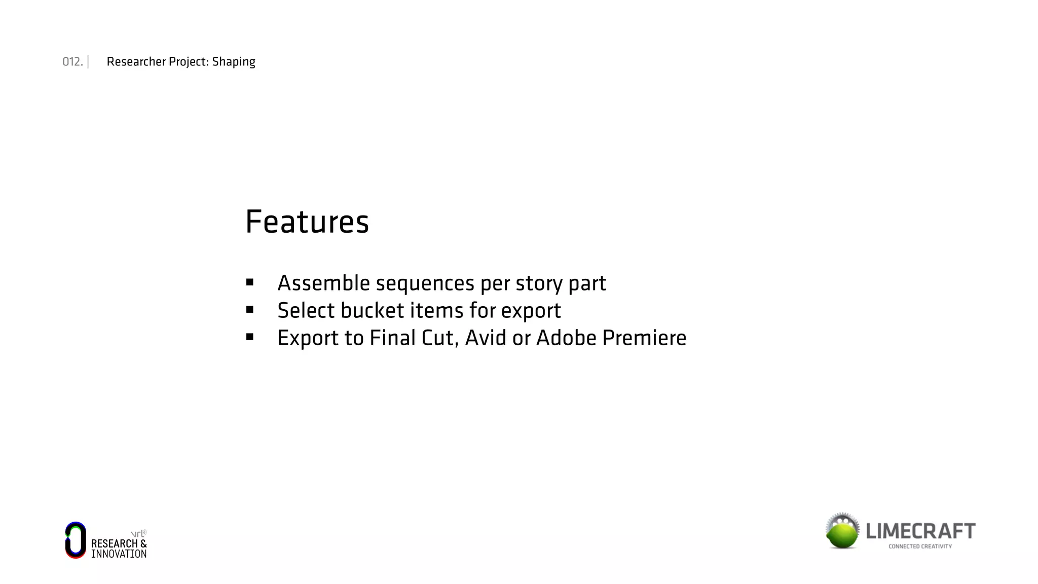 012. | Researcher Project: Shaping
Features
§  Assemble sequences per story part
§  Select bucket items for export
§  Export to Final Cut, Avid or Adobe Premiere
 
