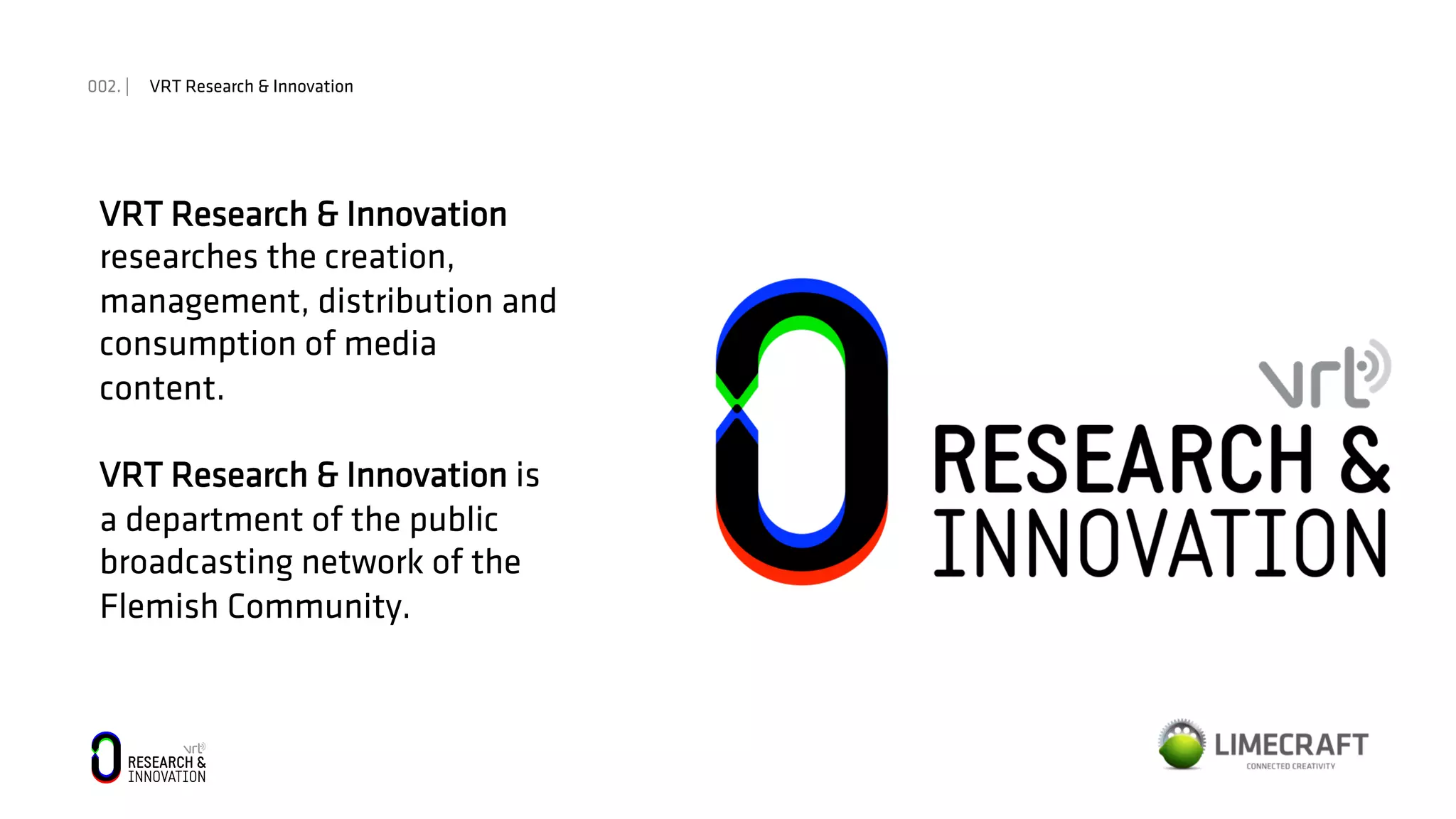 002. | VRT Research & Innovation
VRT Research & Innovation
researches the creation,
management, distribution and
consumption of media
content.
VRT Research & Innovation is
a department of the public
broadcasting network of the
Flemish Community.
 