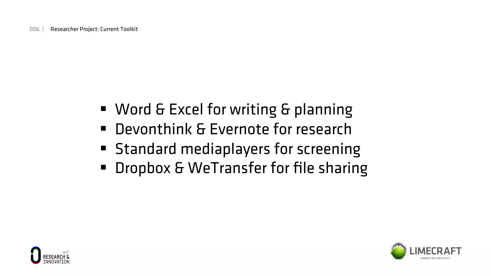 006. | Researcher Project: Current Toolkit
§  Word & Excel for writing & planning
§  Devonthink & Evernote for research
§  Standard mediaplayers for screening
§  Dropbox & WeTransfer for ﬁle sharing
 