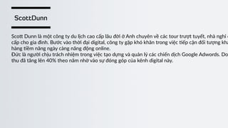 ScottDunn
Sco“  Dunn  là  một  công  ty  du  lịch  cao  cấp  lâu  đời  ở  Anh  chuyên  về  các  tour  trượt  tuyết,  nhà  nghỉ  c
cấp  cho  gia  đình.  Bước  vào  thời  đại  digital,  công  ty  gặp  khó  khăn  trong  việc  )ếp  cận  đối  tượng  khá
hàng  )ềm  năng  ngày  càng  năng  động  online.    
Đức  là  người  chịu  trách  nhiệm  trong  việc  tạo  dựng  và  quản  lý  các  chiến  dịch  Google  Adwords.  Do
thu  đã  tăng  lên  40%  theo  năm  nhờ  vào  sự  đóng  góp  của  kênh  digital  này.
 
