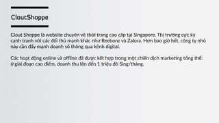 CloutShoppe
Clout  Shoppe  là  website  chuyên  về  thời  trang  cao  cấp  tại  Singapore.  Thị  trường  cực  kỳ    
cạnh  tranh  với  các  đối  thủ  mạnh  khác  như  Reebonz  và  Zalora.  Hơn  bao  giờ  hết,  công  ty  nhỏ    
này  cần  đẩy  mạnh  doanh  số  thông  qua  kênh  digital.  
Các  hoạt  động  online  và  oﬄine  đã  được  kết  hợp  trong  một  chiến  dịch  marke)ng  tổng  thể:    
ở  giai  đoạn  cao  điểm,  doanh  thu  lên  đến  1  triệu  đô  Sing/tháng.  
 