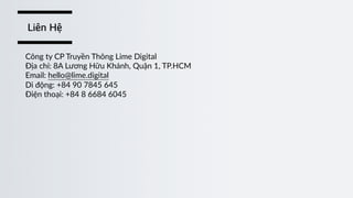 Công  ty  CP  Truyền  Thông  Lime  Digital  
Địa  chỉ:  8A  Lương  Hữu  Khánh,  Quận  1,  TP.HCM  
Email:  hello@lime.digital  
Di  động:  +84  90  7845  645  
Điện  thoại:  +84  8  6684  6045
Liên Hệ
 
