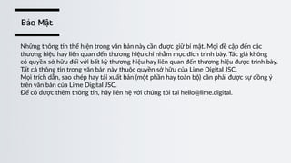 Những  thông  )n  thể  hiện  trong  văn  bản  này  cần  được  giữ  bí  mật.  Mọi  đề  cập  đến  các    
thương  hiệu  hay  liên  quan  đến  thương  hiệu  chỉ  nhằm  mục  đích  trình  bày.  Tác  giả  không      
có  quyền  sở  hữu  đối  với  bất  kỳ  thương  hiệu  hay  liên  quan  đến  thương  hiệu  được  trình  bày.    
Tất  cả  thông  )n  trong  văn  bản  này  thuộc  quyền  sở  hữu  của  Lime  Digital  JSC.    
Mọi  trích  dẫn,  sao  chép  hay  tái  xuất  bản  (một  phần  hay  toàn  bộ)  cần  phải  được  sự  đồng  ý    
trên  văn  bản  của  Lime  Digital  JSC.  
Để  có  được  thêm  thông  )n,  hãy  liên  hệ  với  chúng  tôi  tại  hello@lime.digital.
Bảo Mật
 