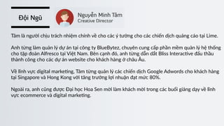 Đội Ngũ
Tâm  là  người  chịu  trách  nhiệm  chính  về  cho  các  ý  tưởng  cho  các  chiến  dịch  quảng  cáo  tại  Lime.  
Anh  từng  làm  quản  lý  dự  án  tại  công  ty  BlueBytez,  chuyên  cung  cấp  phần  mềm  quản  lý  hệ  thống  
cho  tập  đoàn  Alfresco  tại  Việt  Nam.  Bên  cạnh  đó,  anh  từng  dẫn  dắt  Bliss  Interac)ve  đấu  thầu  
thành  công  cho  các  dự  án  website  cho  khách  hàng  ở  châu  Âu.  
Về  lĩnh  vực  digital  marke)ng,  Tâm  từng  quản  lý  các  chiến  dịch  Google  Adwords  cho  khách  hàng  
tại  Singapore  và  Hong  Kong  với  tăng  trưởng  lợi  nhuận  đạt  mức  80%.  
Ngoài  ra,  anh  cũng  được  Đại  học  Hoa  Sen  mời  làm  khách  mời  trong  các  buổi  giảng  dạy  về  lĩnh    
vực  ecommerce  và  digital  marke)ng.
 