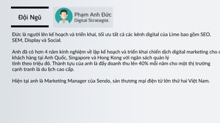 Đội Ngũ
Đức  là  người  lên  kế  hoạch  và  triển  khai,  tối  ưu  tất  cả  các  kênh  digital  của  Lime  bao  gồm  SEO,    
SEM,  Display  và  Social.  
Anh  đã  có  hơn  4  năm  kinh  nghiệm  về  lập  kế  hoạch  và  triển  khai  chiến  dịch  digital  marke)ng  cho  c
khách  hàng  tại  Anh  Quốc,  Singapore  và  Hong  Kong  với  ngân  sách  quản  lý    
‰nh  theo  triệu  đô.  Thành  tựu  của  anh  là  đẩy  doanh  thu  lên  40%  mỗi  năm  cho  một  thị  trường  
cạnh  tranh  là  du  lịch  cao  cấp.  
Hiện  tại  anh  là  Marke)ng  Manager  của  Sendo,  sàn  thương  mại  điện  tử  lớn  thứ  hai  Việt  Nam.
 