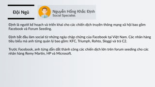 Đội Ngũ
Định  là  người  kế  hoạch  và  triển  khai  cho  các  chiến  dịch  truyền  thông  mạng  xã  hội  bao  gồm  
Facebook  và  Forum  Seeding.  
Định  bắt  đầu  làm  social  từ  những  ngày  chập  chững  của  Facebook  tại  Việt  Nam.  Các  nhãn  hàng  
)êu  biểu  mà  anh  từng  quản  lý  bao  gồm:  KFC,  Triumph,  Rohto,  Sloggi  và  trà  C2.  
Trước  Facebook,  anh  từng  dẫn  dắt  thành  công  các  chiến  dịch  lớn  trên  forum  seeding  cho  các  
nhãn  hàng  Remy  Mar)n,  HP  và  Microso’.
 