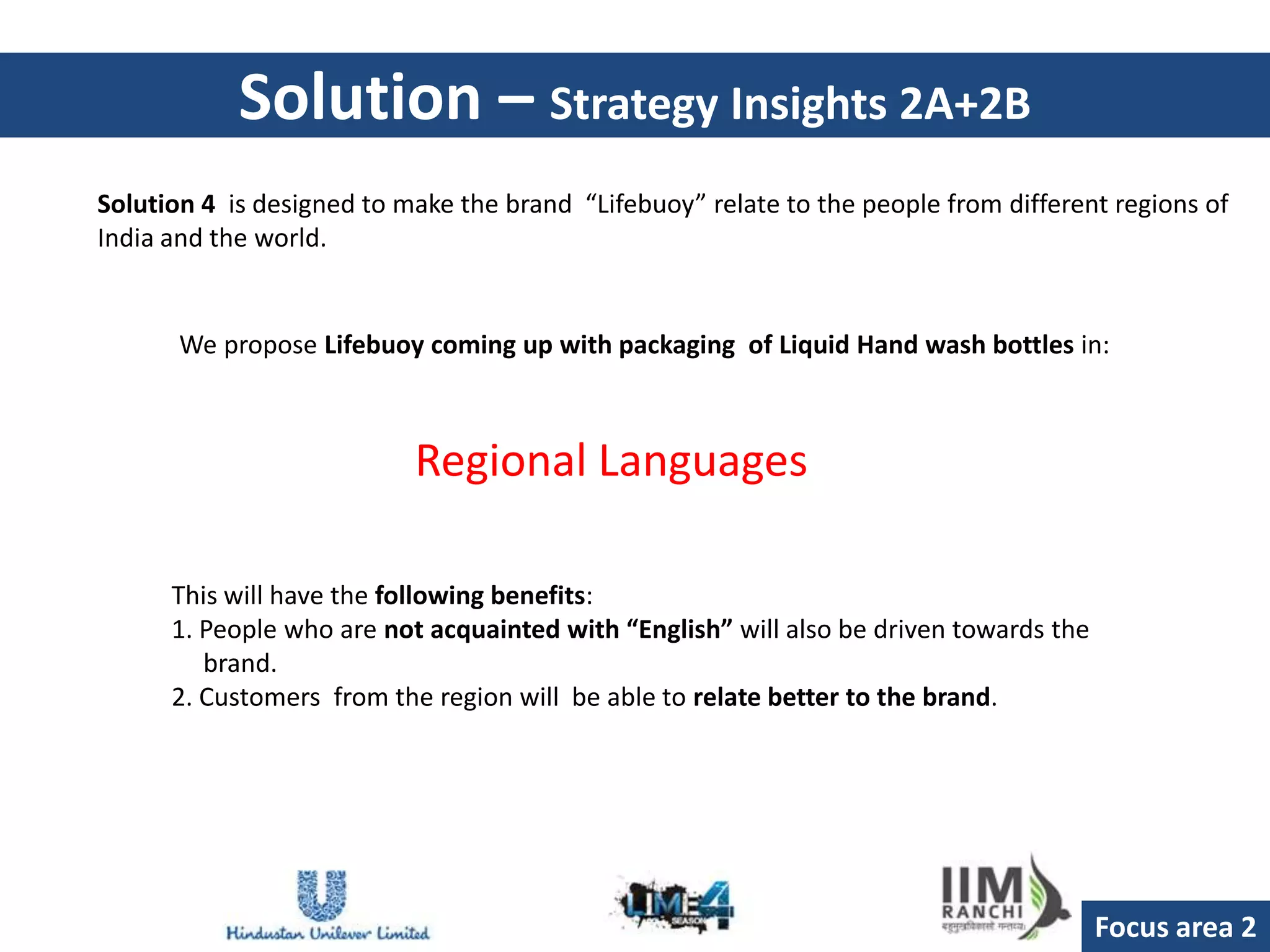 Solution – Strategy Insights 2A+2B
Solution 4 is designed to make the brand “Lifebuoy” relate to the people from different regions of
India and the world.


       We propose Lifebuoy coming up with packaging of Liquid Hand wash bottles in:



                           Regional Languages

      This will have the following benefits:
      1. People who are not acquainted with “English” will also be driven towards the
         brand.
      2. Customers from the region will be able to relate better to the brand.




                                                                                        Focus area 2
 