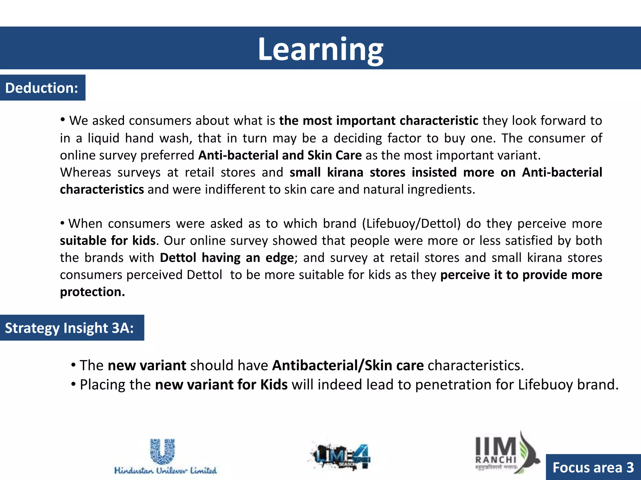 Learning
Deduction:

        • We asked consumers about what is the most important characteristic they look forward to
        in a liquid hand wash, that in turn may be a deciding factor to buy one. The consumer of
        online survey preferred Anti-bacterial and Skin Care as the most important variant.
        Whereas surveys at retail stores and small kirana stores insisted more on Anti-bacterial
        characteristics and were indifferent to skin care and natural ingredients.

        • When consumers were asked as to which brand (Lifebuoy/Dettol) do they perceive more
        suitable for kids. Our online survey showed that people were more or less satisfied by both
        the brands with Dettol having an edge; and survey at retail stores and small kirana stores
        consumers perceived Dettol to be more suitable for kids as they perceive it to provide more
        protection.

Strategy Insight 3A:

          • The new variant should have Antibacterial/Skin care characteristics.
          • Placing the new variant for Kids will indeed lead to penetration for Lifebuoy brand.




                                                                                          Focus area 3
 