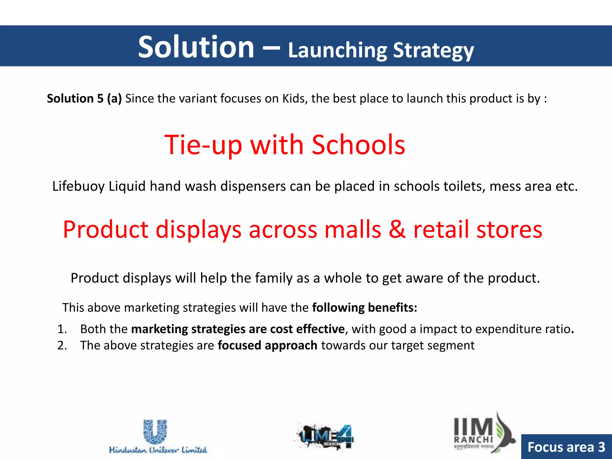 Solution – Launching Strategy
Solution 5 (a) Since the variant focuses on Kids, the best place to launch this product is by :


                      Tie-up with Schools
Lifebuoy Liquid hand wash dispensers can be placed in schools toilets, mess area etc.


  Product displays across malls & retail stores
    Product displays will help the family as a whole to get aware of the product.
  This above marketing strategies will have the following benefits:
 1. Both the marketing strategies are cost effective, with good a impact to expenditure ratio.
 2. The above strategies are focused approach towards our target segment




                                                                                           Focus area 3
 