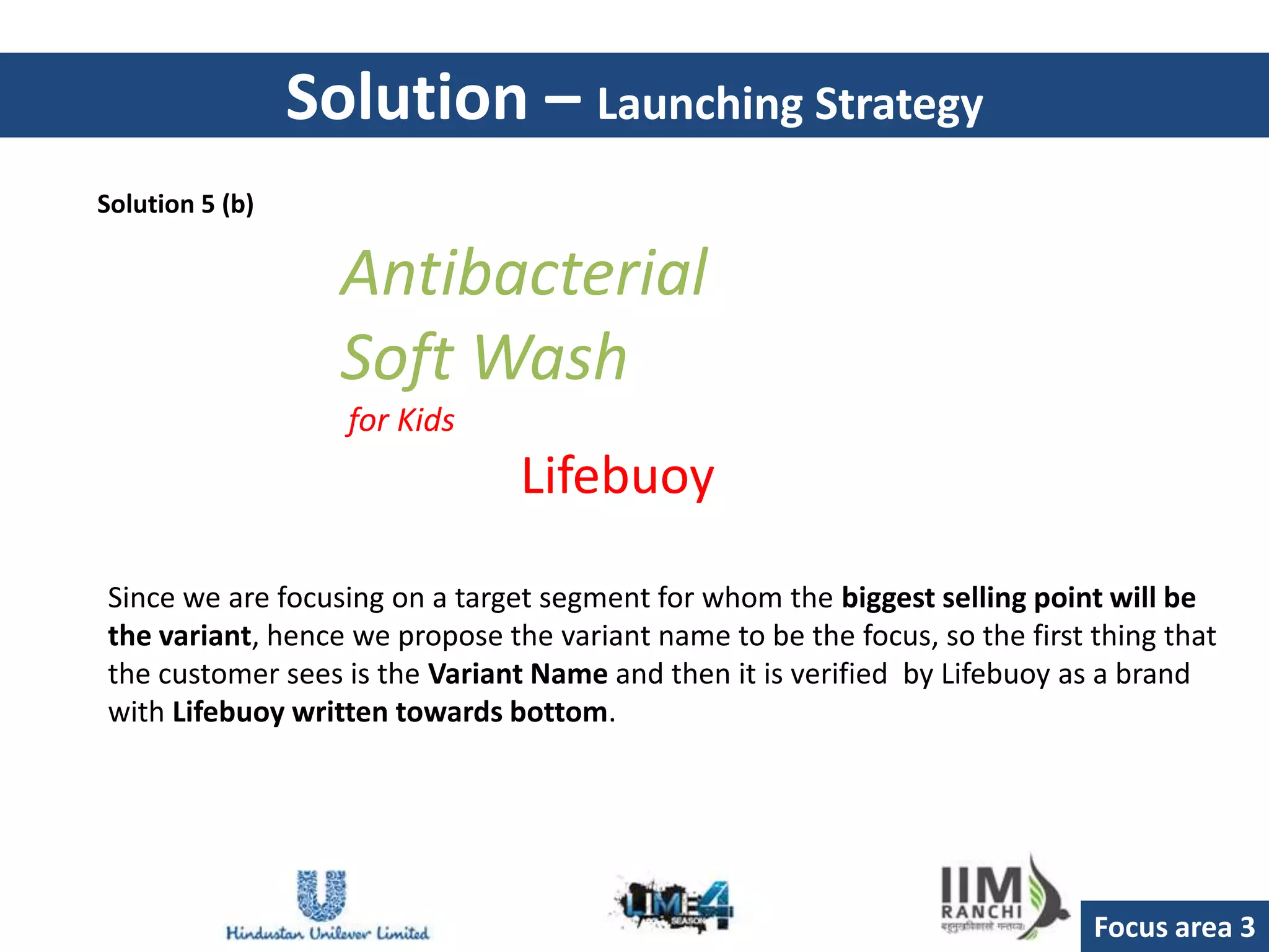 Solution – Launching Strategy
Solution 5 (b)

                   Antibacterial
                   Soft Wash
                   for Kids
                                Lifebuoy

Since we are focusing on a target segment for whom the biggest selling point will be
the variant, hence we propose the variant name to be the focus, so the first thing that
the customer sees is the Variant Name and then it is verified by Lifebuoy as a brand
with Lifebuoy written towards bottom.




                                                                             Focus area 3
 