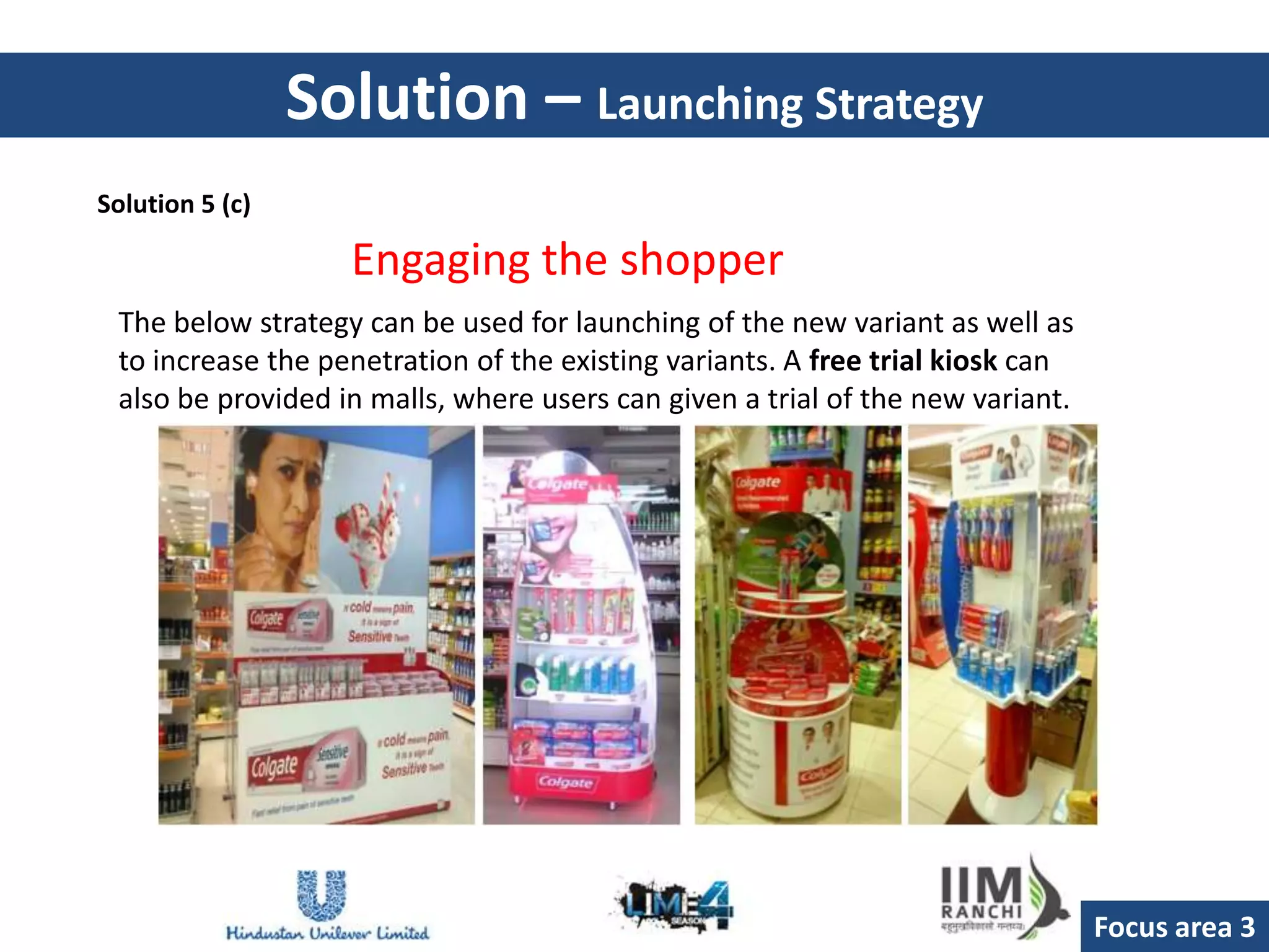 Solution – Launching Strategy
Solution 5 (c)

                   Engaging the shopper
 The below strategy can be used for launching of the new variant as well as
 to increase the penetration of the existing variants. A free trial kiosk can
 also be provided in malls, where users can given a trial of the new variant.




                                                                                Focus area 3
 
