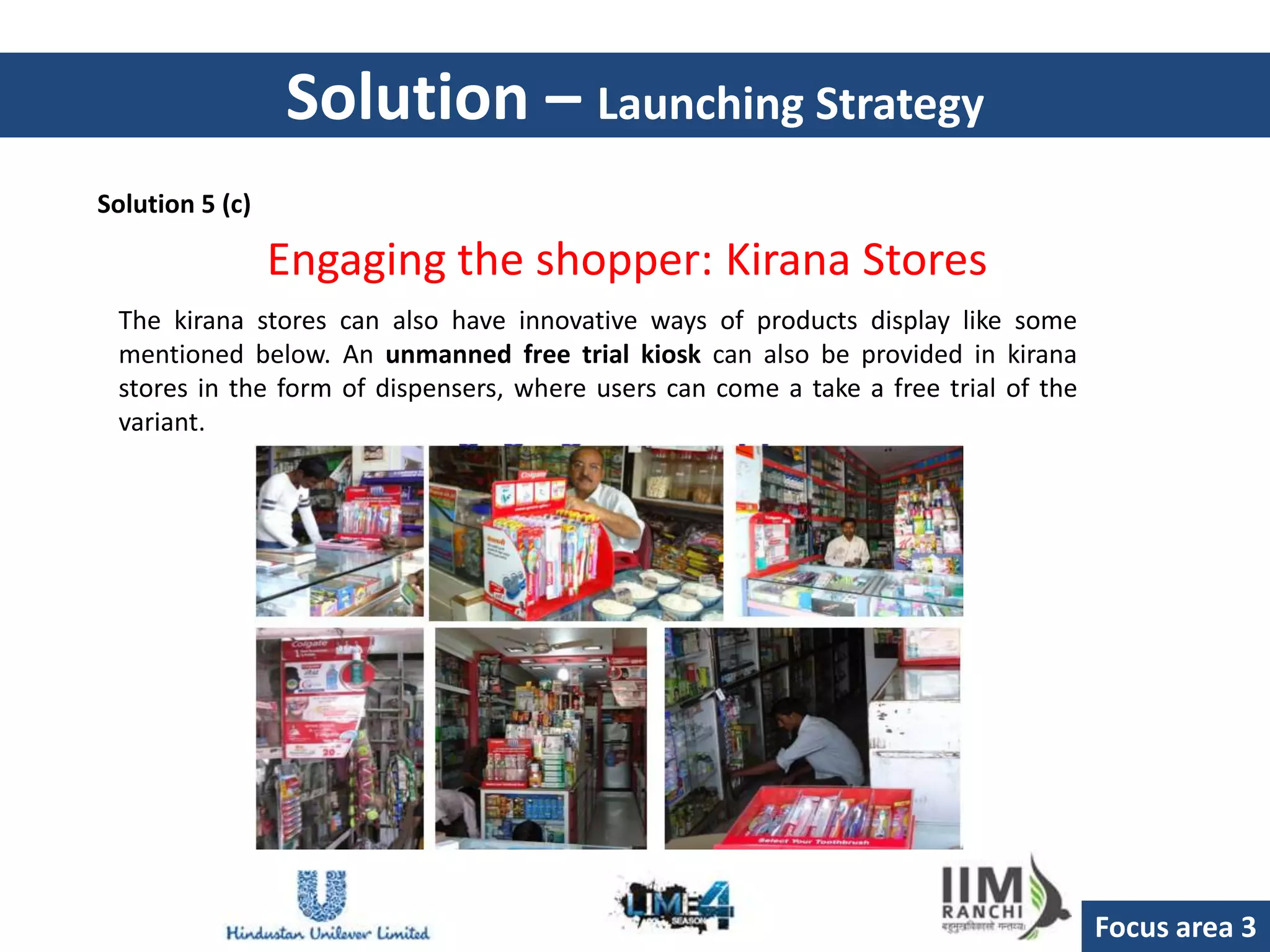 Solution – Launching Strategy
Solution 5 (c)

                 Engaging the shopper: Kirana Stores
 The kirana stores can also have innovative ways of products display like some
 mentioned below. An unmanned free trial kiosk can also be provided in kirana
 stores in the form of dispensers, where users can come a take a free trial of the
 variant.




                                                                                     Focus area 3
 