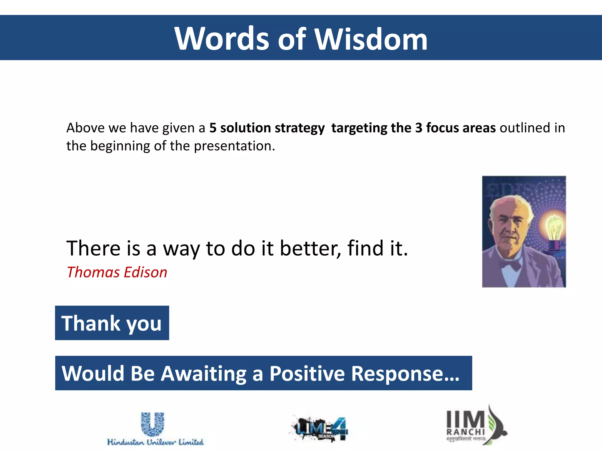 Words of Wisdom

Above we have given a 5 solution strategy targeting the 3 focus areas outlined in
the beginning of the presentation.




There is a way to do it better, find it.
Thomas Edison


Thank you

Would Be Awaiting a Positive Response…
 