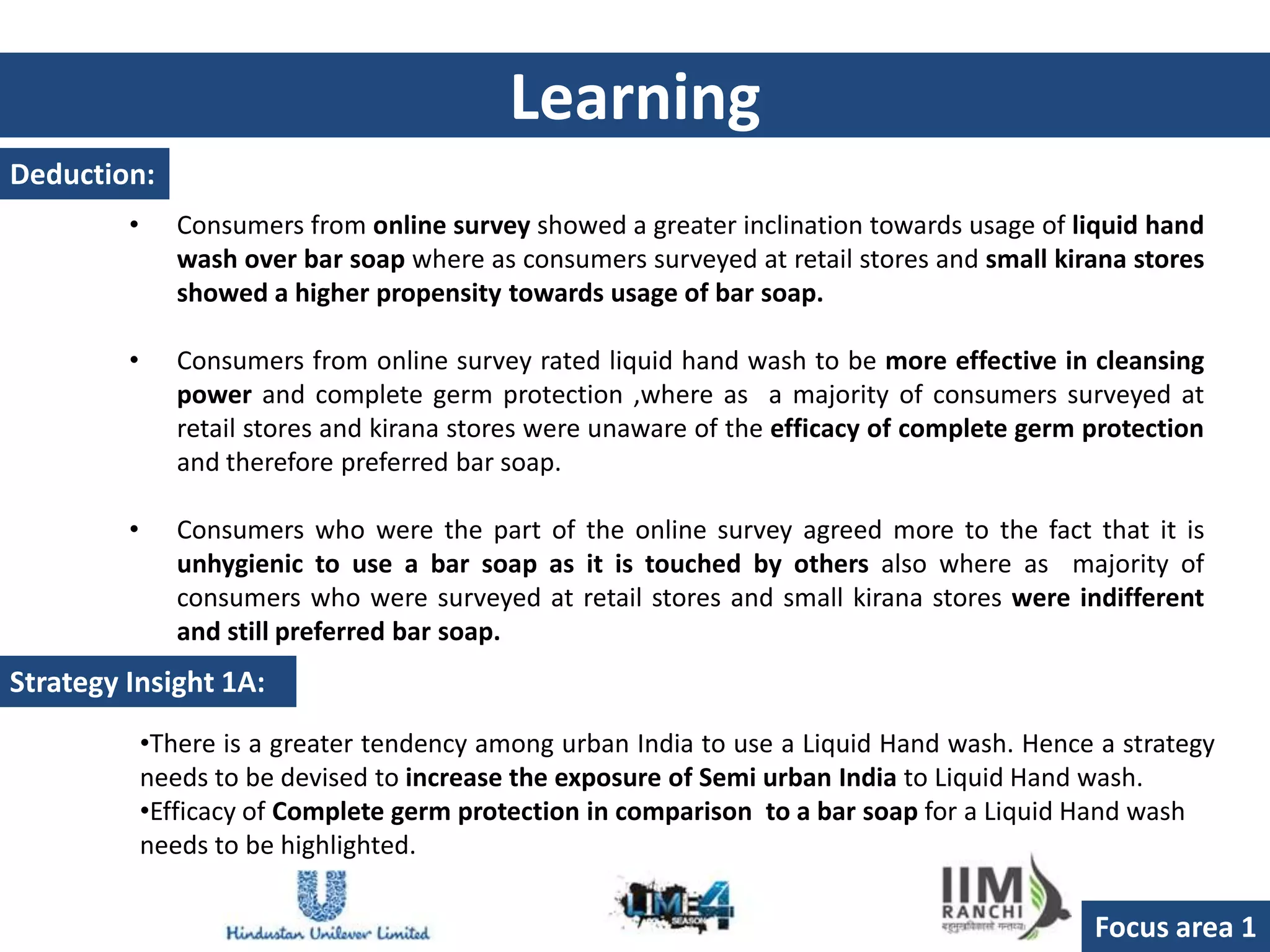 Learning
Deduction:
         •      Consumers from online survey showed a greater inclination towards usage of liquid hand
                wash over bar soap where as consumers surveyed at retail stores and small kirana stores
                showed a higher propensity towards usage of bar soap.

         •      Consumers from online survey rated liquid hand wash to be more effective in cleansing
                power and complete germ protection ,where as a majority of consumers surveyed at
                retail stores and kirana stores were unaware of the efficacy of complete germ protection
                and therefore preferred bar soap.

         •      Consumers who were the part of the online survey agreed more to the fact that it is
                unhygienic to use a bar soap as it is touched by others also where as majority of
                consumers who were surveyed at retail stores and small kirana stores were indifferent
                and still preferred bar soap.
Strategy Insight 1A:
             •There is a greater tendency among urban India to use a Liquid Hand wash. Hence a strategy
             needs to be devised to increase the exposure of Semi urban India to Liquid Hand wash.
             •Efficacy of Complete germ protection in comparison to a bar soap for a Liquid Hand wash
             needs to be highlighted.

                                                                                              Focus area 1
 