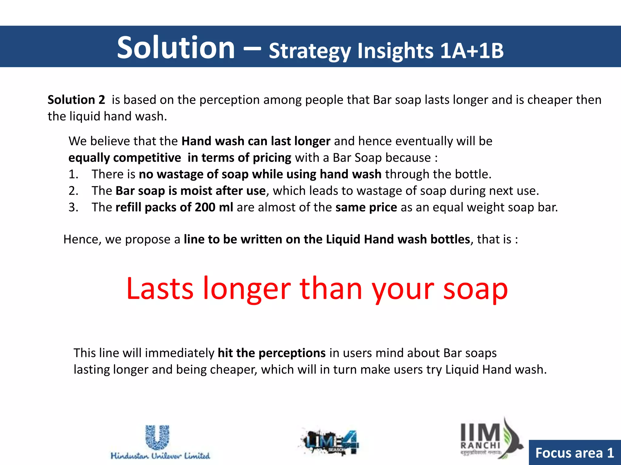 Solution – Strategy Insights 1A+1B
Solution 2 is based on the perception among people that Bar soap lasts longer and is cheaper then
the liquid hand wash.
   We believe that the Hand wash can last longer and hence eventually will be
   equally competitive in terms of pricing with a Bar Soap because :
   1. There is no wastage of soap while using hand wash through the bottle.
   2. The Bar soap is moist after use, which leads to wastage of soap during next use.
   3. The refill packs of 200 ml are almost of the same price as an equal weight soap bar.

  Hence, we propose a line to be written on the Liquid Hand wash bottles, that is :



             Lasts longer than your soap
    This line will immediately hit the perceptions in users mind about Bar soaps
    lasting longer and being cheaper, which will in turn make users try Liquid Hand wash.




                                                                                      Focus area 1
 