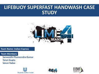 LIFEBUOY SUPERFAST HANDWASH CASE
                STUDY




Team Name: Indian Express

Team Members
  Sarvasidhi Phaneendra Kumar
  Tarun Gupta
  Varun Yadav
 