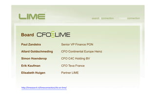 Board

Paul Zandstra                                  Senior VP Finance PON

Allard Goldschmeding                           CFO Continental Europe Heinz

Simon Hoenderop                                CFO C4C Holding BV

Erik Kaufman                                   CFO Teva France

Elisabeth Huigen                               Partner LIME



hSp://limesearch.nl/limeconnecHon/cfo-­‐on-­‐lime/	
  
 