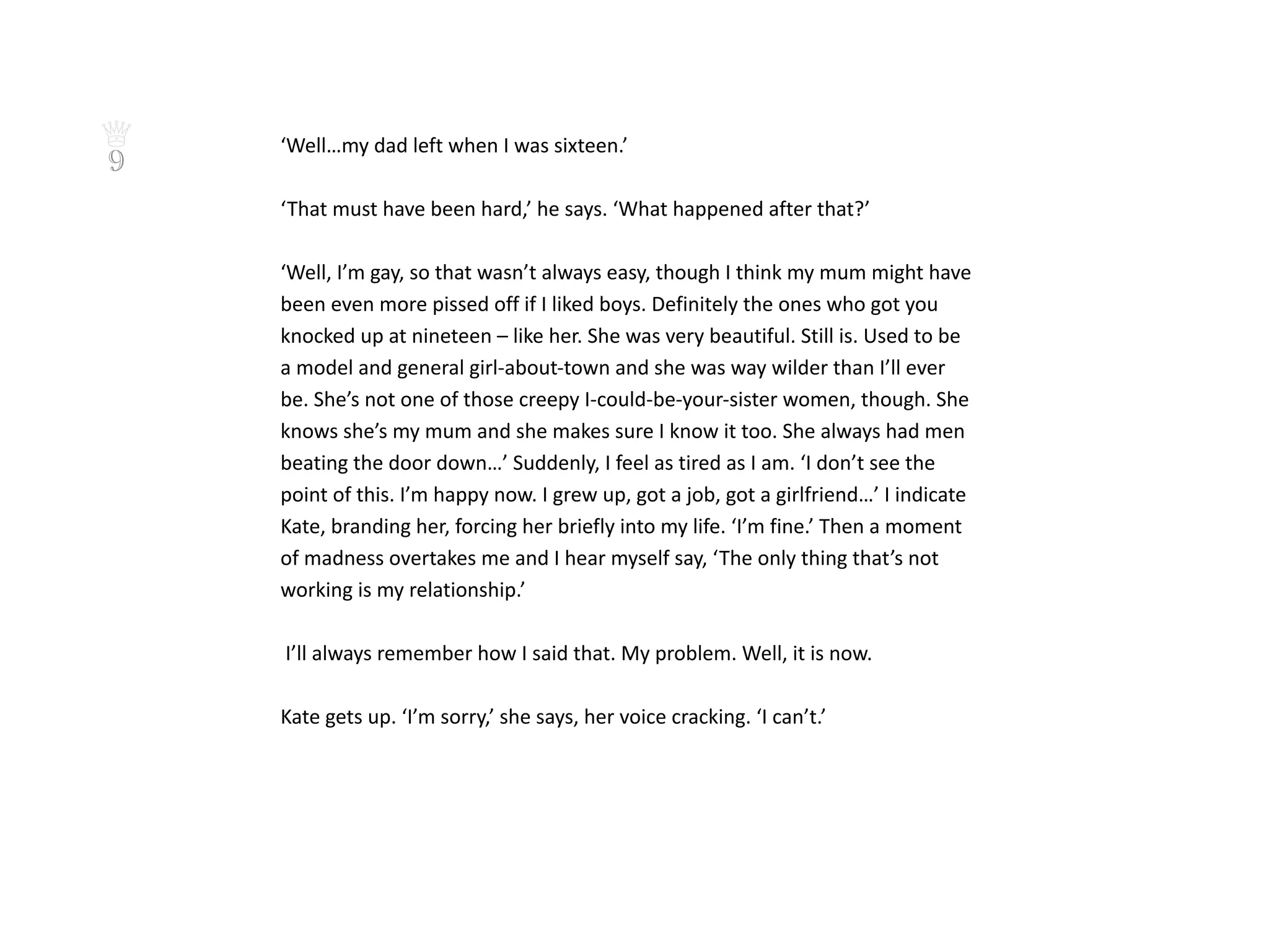 ♕   ‘Well…my dad left when I was sixteen.’
9
    ‘That must have been hard,’ he says. ‘What happened after that?’

    ‘Well, I’m gay, so that wasn’t always easy, though I think my mum might have
    been even more pissed off if I liked boys. Definitely the ones who got you
    knocked up at nineteen – like her. She was very beautiful. Still is. Used to be
    a model and general girl-about-town and she was way wilder than I’ll ever
    be. She’s not one of those creepy I-could-be-your-sister women, though. She
    knows she’s my mum and she makes sure I know it too. She always had men
    beating the door down…’ Suddenly, I feel as tired as I am. ‘I don’t see the
    point of this. I’m happy now. I grew up, got a job, got a girlfriend…’ I indicate
    Kate, branding her, forcing her briefly into my life. ‘I’m fine.’ Then a moment
    of madness overtakes me and I hear myself say, ‘The only thing that’s not
    working is my relationship.’

    I’ll always remember how I said that. My problem. Well, it is now.

    Kate gets up. ‘I’m sorry,’ she says, her voice cracking. ‘I can’t.’
 