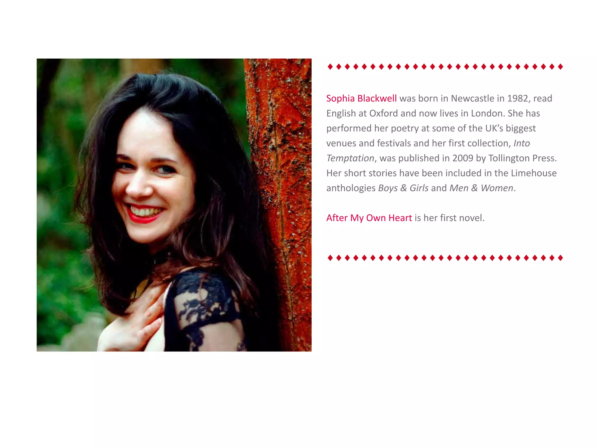 ♦♦♦♦♦♦♦♦♦♦♦♦♦♦♦♦♦♦♦♦♦♦♦♦♦♦♦♦


Sophia Blackwell was born in Newcastle in 1982, read
English at Oxford and now lives in London. She has
performed her poetry at some of the UK’s biggest
venues and festivals and her first collection, Into
Temptation, was published in 2009 by Tollington Press.
Her short stories have been included in the Limehouse
anthologies Boys & Girls and Men & Women.

After My Own Heart is her first novel.


♦♦♦♦♦♦♦♦♦♦♦♦♦♦♦♦♦♦♦♦♦♦♦♦♦♦♦♦
 