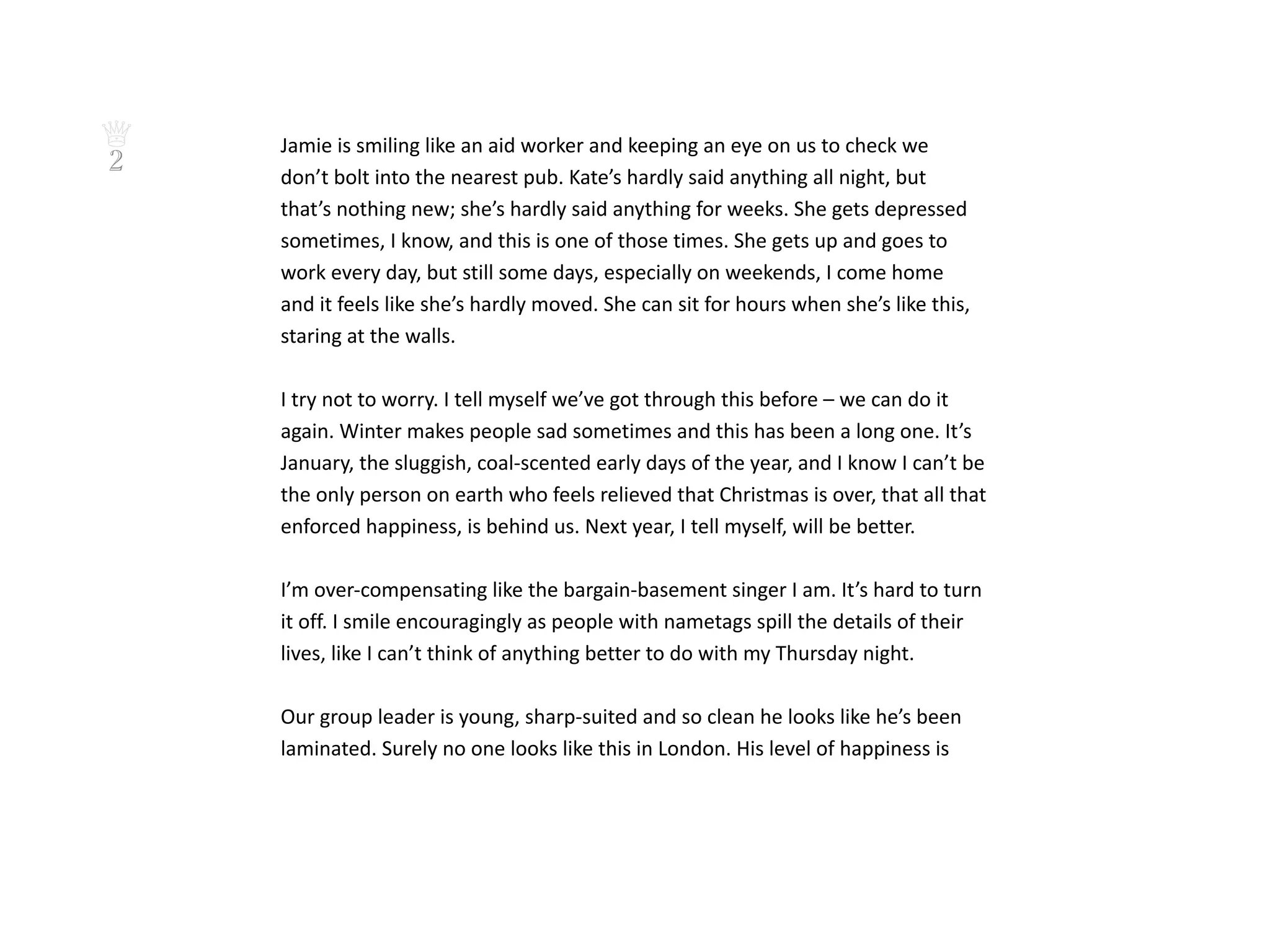 ♕   Jamie is smiling like an aid worker and keeping an eye on us to check we
2   don’t bolt into the nearest pub. Kate’s hardly said anything all night, but
    that’s nothing new; she’s hardly said anything for weeks. She gets depressed
    sometimes, I know, and this is one of those times. She gets up and goes to
    work every day, but still some days, especially on weekends, I come home
    and it feels like she’s hardly moved. She can sit for hours when she’s like this,
    staring at the walls.

    I try not to worry. I tell myself we’ve got through this before – we can do it
    again. Winter makes people sad sometimes and this has been a long one. It’s
    January, the sluggish, coal-scented early days of the year, and I know I can’t be
    the only person on earth who feels relieved that Christmas is over, that all that
    enforced happiness, is behind us. Next year, I tell myself, will be better.

    I’m over-compensating like the bargain-basement singer I am. It’s hard to turn
    it off. I smile encouragingly as people with nametags spill the details of their
    lives, like I can’t think of anything better to do with my Thursday night.

    Our group leader is young, sharp-suited and so clean he looks like he’s been
    laminated. Surely no one looks like this in London. His level of happiness is
 