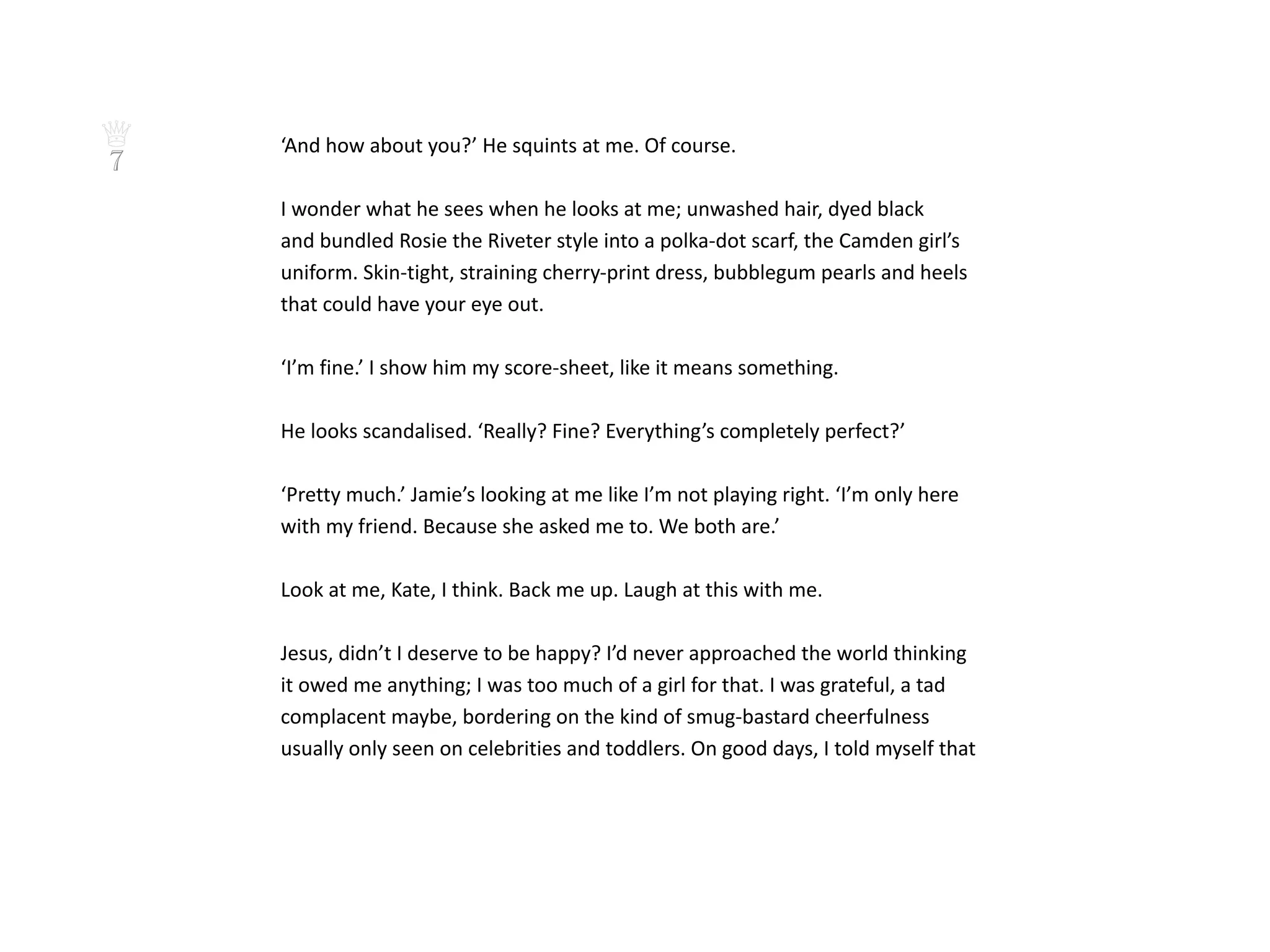 ♕   ‘And how about you?’ He squints at me. Of course.
7
    I wonder what he sees when he looks at me; unwashed hair, dyed black
    and bundled Rosie the Riveter style into a polka-dot scarf, the Camden girl’s
    uniform. Skin-tight, straining cherry-print dress, bubblegum pearls and heels
    that could have your eye out.

    ‘I’m fine.’ I show him my score-sheet, like it means something.

    He looks scandalised. ‘Really? Fine? Everything’s completely perfect?’

    ‘Pretty much.’ Jamie’s looking at me like I’m not playing right. ‘I’m only here
    with my friend. Because she asked me to. We both are.’

    Look at me, Kate, I think. Back me up. Laugh at this with me.

    Jesus, didn’t I deserve to be happy? I’d never approached the world thinking
    it owed me anything; I was too much of a girl for that. I was grateful, a tad
    complacent maybe, bordering on the kind of smug-bastard cheerfulness
    usually only seen on celebrities and toddlers. On good days, I told myself that
 
