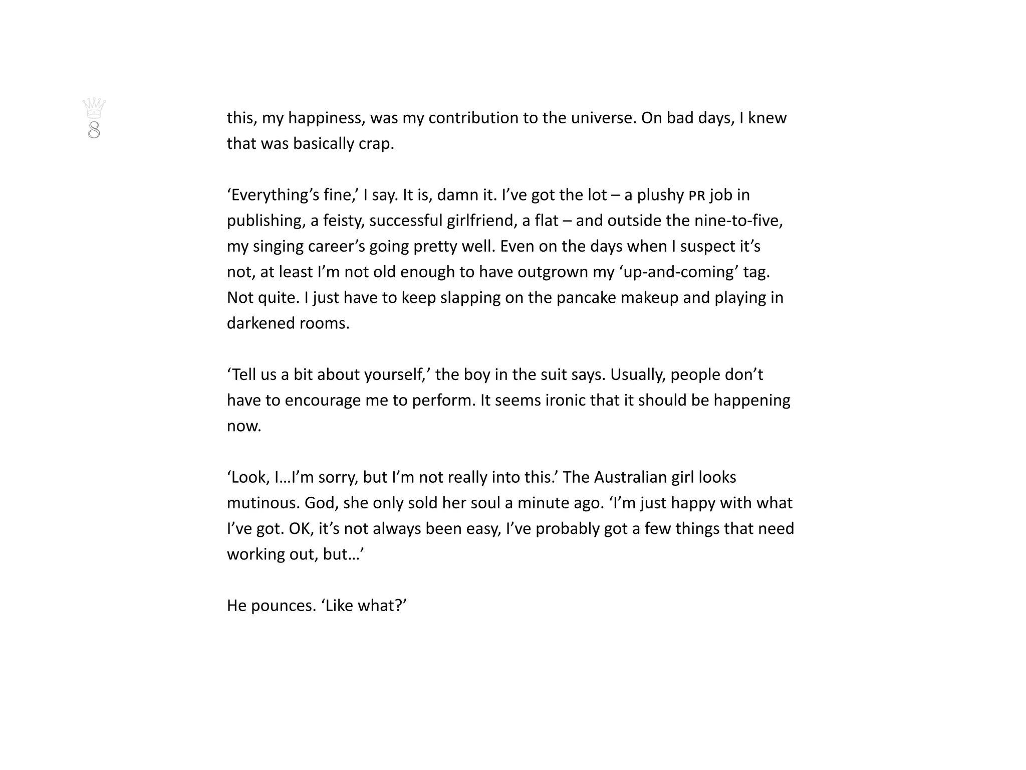 ♕   this, my happiness, was my contribution to the universe. On bad days, I knew
8   that was basically crap.

    ‘Everything’s fine,’ I say. It is, damn it. I’ve got the lot – a plushy pr job in
    publishing, a feisty, successful girlfriend, a flat – and outside the nine-to-five,
    my singing career’s going pretty well. Even on the days when I suspect it’s
    not, at least I’m not old enough to have outgrown my ‘up-and-coming’ tag.
    Not quite. I just have to keep slapping on the pancake makeup and playing in
    darkened rooms.

    ‘Tell us a bit about yourself, ’ the boy in the suit says. Usually, people don’t
    have to encourage me to perform. It seems ironic that it should be happening
    now.

    ‘Look, I…I’m sorry, but I’m not really into this.’ The Australian girl looks
    mutinous. God, she only sold her soul a minute ago. ‘I’m just happy with what
    I’ve got. OK, it’s not always been easy, I’ve probably got a few things that need
    working out, but…’

    He pounces. ‘Like what?’
 