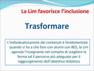 La Lim favorisce l’inclusione Trasformare L’individualizzazione dei contenuti è fondamentale quando si ha a che fare con alunni con BES, la Lim agevola l’insegnante nel compito di scegliere la forma ed il percorso più adeguato per il raggiungimento dell’obiettivo didattico 