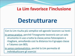 La Lim favorisce l’inclusione Destrutturare Con la Lim risulta più semplice ed agevole lavorare sui testi: in senso pratico , perché l’insegnante lavorerà con un solo strumento in uso a tutta la classe,senza fotocopiare o ritagliare, annullando così la distanza tra il gruppo classe e l’alunno con BES; in senso contenutistico , perché la Lim permette di individualizzare gli esercizi 