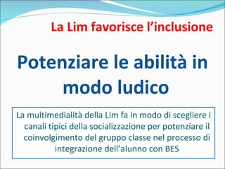 La Lim favorisce l’inclusione Potenziare le abilità in modo ludico La multimedialità della Lim fa in modo di scegliere i canali tipici della socializzazione per potenziare il coinvolgimento del gruppo classe nel processo di integrazione dell’alunno con BES 