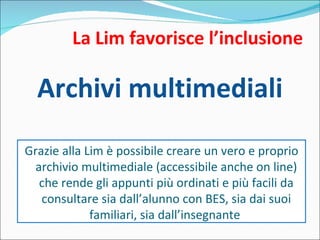 La Lim favorisce l’inclusione Archivi multimediali Grazie alla Lim è possibile creare un vero e proprio archivio multimediale (accessibile anche on line) che rende gli appunti più ordinati e più facili da consultare sia dall’alunno con BES, sia dai suoi familiari, sia dall’insegnante  