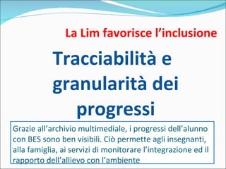 La Lim favorisce l’inclusione Tracciabilità e granularità dei progressi Grazie all’archivio multimediale, i progressi dell’alunno con BES sono ben visibili. Ciò permette agli insegnanti, alla famiglia, ai servizi di monitorare l’integrazione ed il rapporto dell’allievo con l’ambiente 
