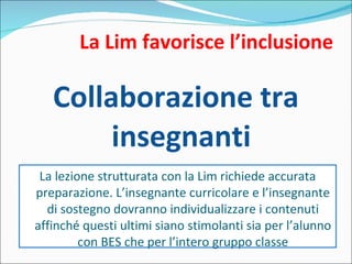 La Lim favorisce l’inclusione Collaborazione tra insegnanti La lezione strutturata con la Lim richiede accurata preparazione. L’insegnante curricolare e l’insegnante di sostegno dovranno individualizzare i contenuti affinché questi ultimi siano stimolanti sia per l’alunno con BES che per l’intero gruppo classe 