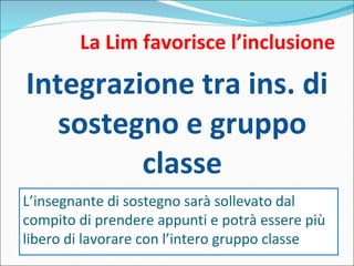 La Lim favorisce l’inclusione Integrazione tra ins. di sostegno e gruppo classe L’insegnante di sostegno sarà sollevato dal compito di prendere appunti e potrà essere più libero di lavorare con l’intero gruppo classe 