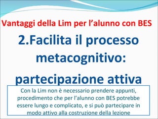 Vantaggi della Lim per l’alunno con BES 2.Facilita il processo metacognitivo: partecipazione attiva Con la Lim non è necessario prendere appunti, procedimento che per l’alunno con BES potrebbe essere lungo e complicato, e si può partecipare in modo attivo alla costruzione della lezione 
