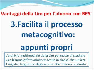 Vantaggi della Lim per l’alunno con BES 3.Facilita il processo metacognitivo: appunti propri L’archivio multimediale della Lim permette di studiare sula lezione effettivamente svolta in classe che utilizza il registro linguistico degli alunni  che l’hanno costruita 