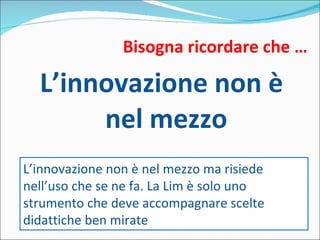Bisogna ricordare che … L’innovazione non è nel mezzo L’innovazione non è nel mezzo ma risiede nell’uso che se ne fa. La Lim è solo uno strumento che deve accompagnare scelte didattiche ben mirate 