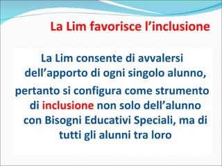 La Lim favorisce l’inclusione La Lim consente di avvalersi dell’apporto di ogni singolo alunno, pertanto si configura come strumento di  inclusione  non solo dell’alunno con Bisogni Educativi Speciali, ma di tutti gli alunni tra loro 