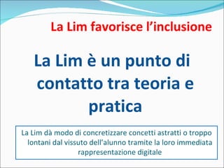 La Lim favorisce l’inclusione La Lim è un punto di contatto tra teoria e pratica La Lim dà modo di concretizzare concetti astratti o troppo lontani dal vissuto dell’alunno tramite la loro immediata rappresentazione digitale 