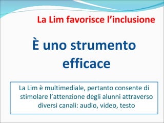 La Lim favorisce l’inclusione È uno strumento efficace La Lim è multimediale, pertanto consente di stimolare l’attenzione degli alunni attraverso diversi canali: audio, video, testo 